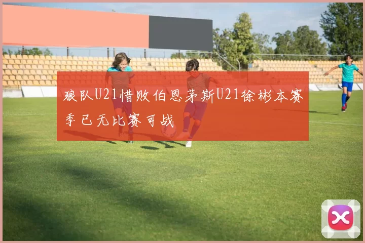 狼队U21惜败伯恩茅斯U21徐彬本赛季已无比赛可战