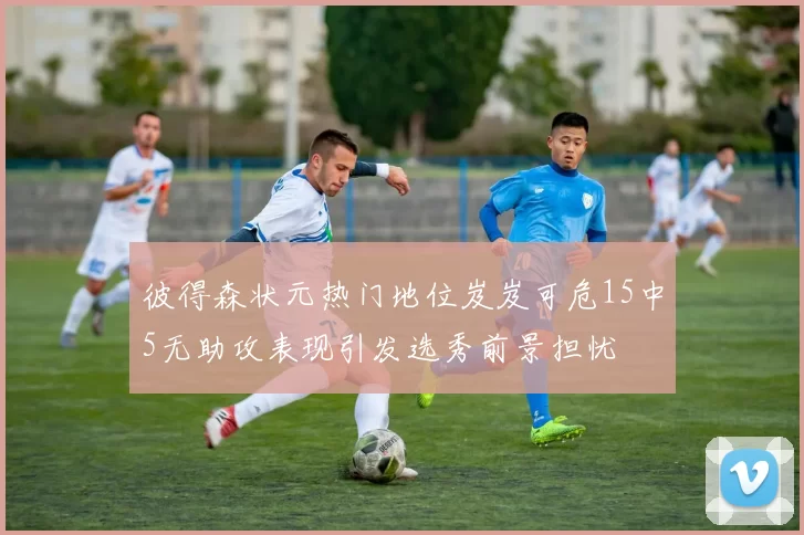 彼得森状元热门地位岌岌可危15中5无助攻表现引发选秀前景担忧