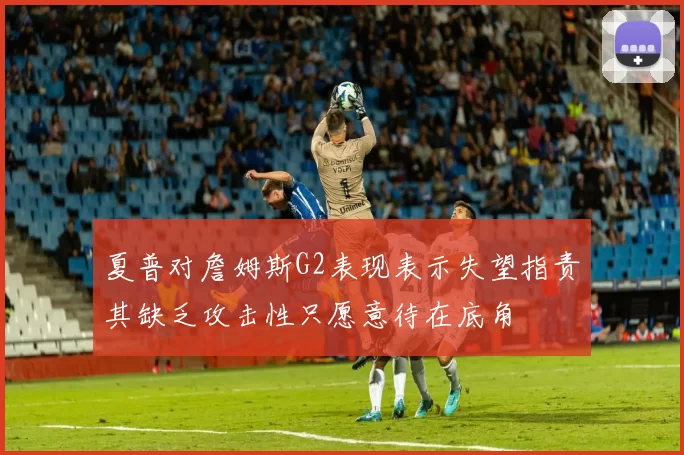 夏普对詹姆斯G2表现表示失望指责其缺乏攻击性只愿意待在底角