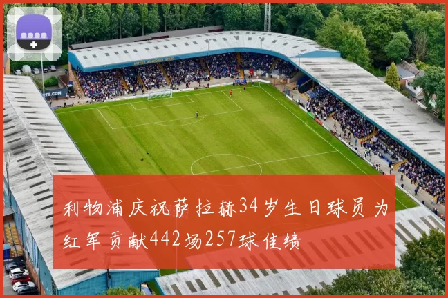 利物浦庆祝萨拉赫34岁生日球员为红军贡献442场257球佳绩