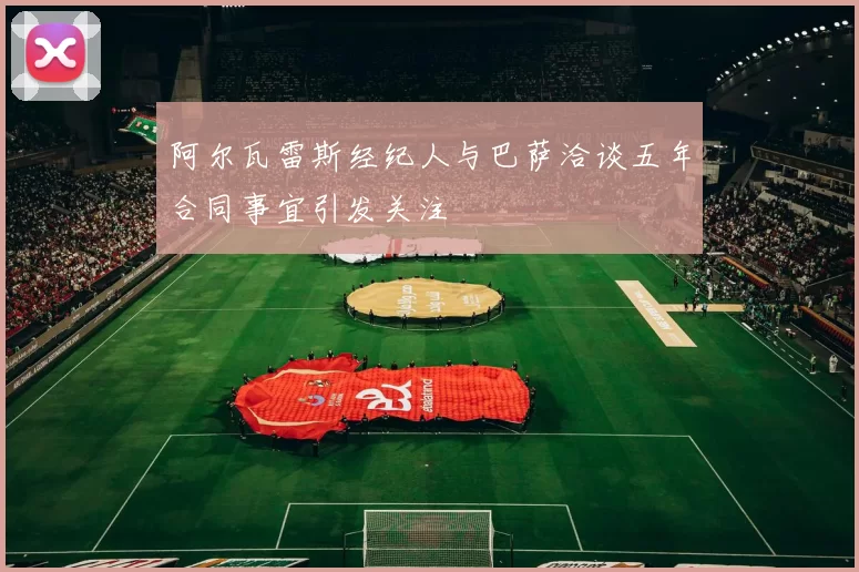 阿尔瓦雷斯经纪人与巴萨洽谈五年合同事宜引发关注