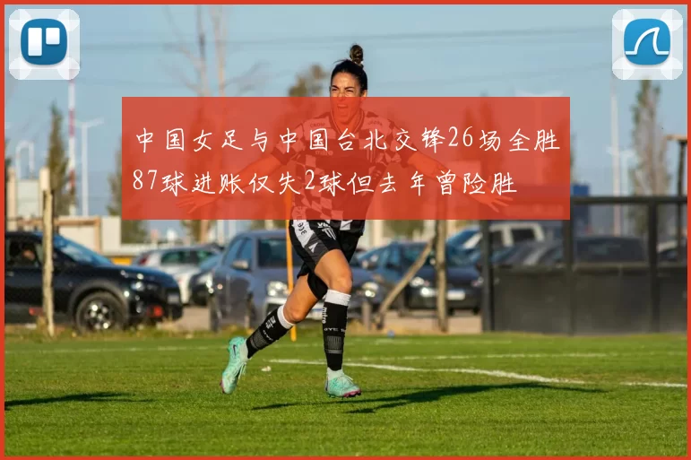 中国女足与中国台北交锋26场全胜87球进账仅失2球但去年曾险胜