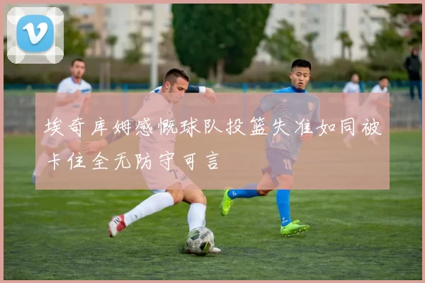 埃奇库姆感慨球队投篮失准如同被卡住全无防守可言
