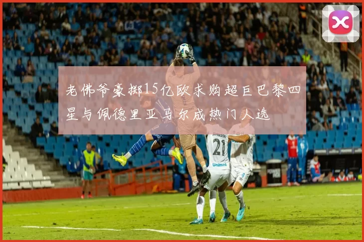 老佛爷豪掷15亿欧求购超巨巴黎四星与佩德里亚马尔成热门人选