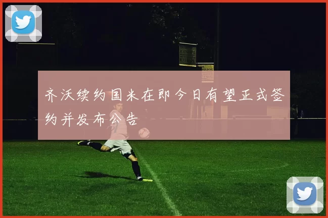 齐沃续约国米在即今日有望正式签约并发布公告