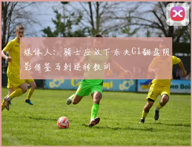 媒体人：骑士应放下东决G1翻盘阴影借鉴马刺逆转教训