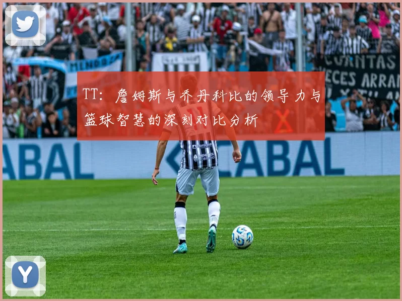 TT：詹姆斯与乔丹科比的领导力与篮球智慧的深刻对比分析