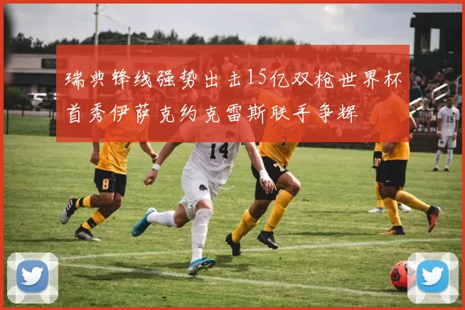 瑞典锋线强势出击15亿双枪世界杯首秀伊萨克约克雷斯联手争辉