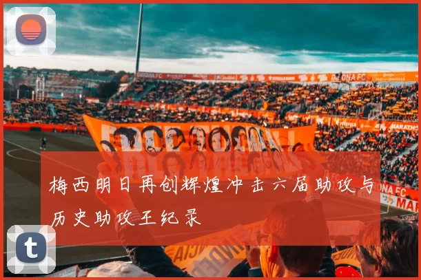 梅西明日再创辉煌冲击六届助攻与历史助攻王纪录