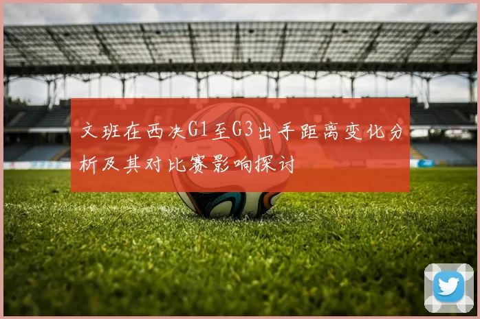 文班在西决G1至G3出手距离变化分析及其对比赛影响探讨