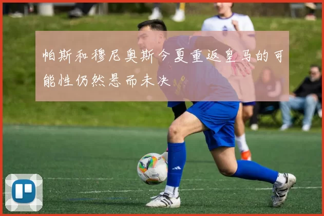 帕斯和穆尼奥斯今夏重返皇马的可能性仍然悬而未决