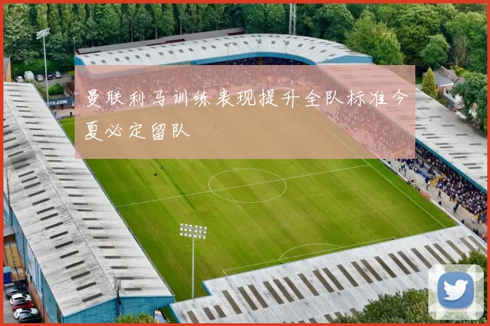 曼联利马训练表现提升全队标准今夏必定留队