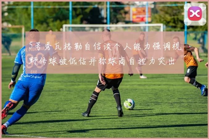5号秀瓦格勒自信谈个人能力强调视野传球被低估并称球商自控力突出