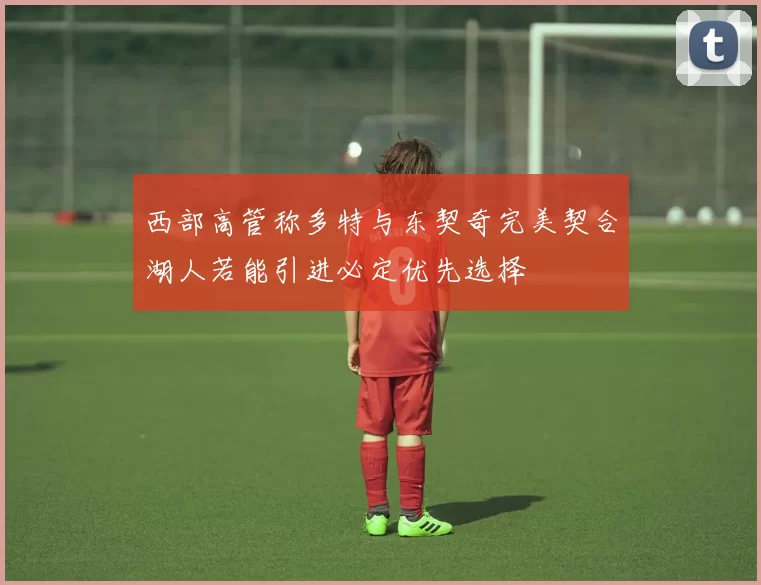 西部高管称多特与东契奇完美契合湖人若能引进必定优先选择