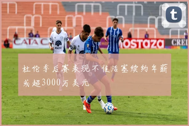 杜伦季后赛表现不佳活塞续约年薪或超3000万美元