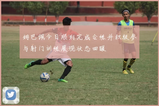 姆巴佩今日顺利完成合练并积极参与射门训练展现状态回暖