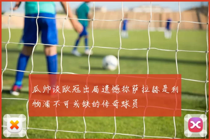 瓜帅谈欧冠出局遗憾称萨拉赫是利物浦不可或缺的传奇球员