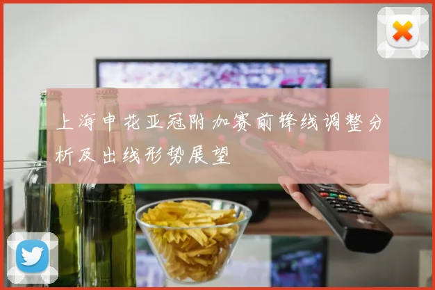上海申花亚冠附加赛前锋线调整分析及出线形势展望
