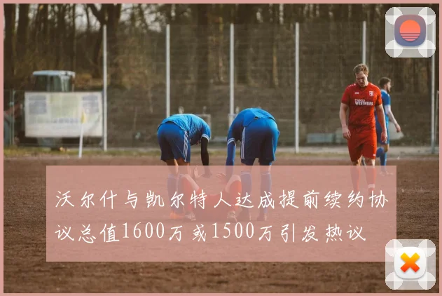 沃尔什与凯尔特人达成提前续约协议总值1600万或1500万引发热议